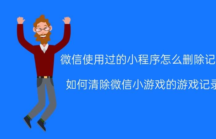 微信使用过的小程序怎么删除记录 如何清除微信小游戏的游戏记录？